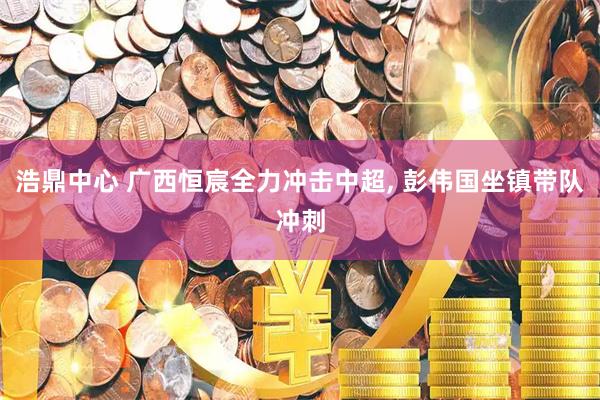 浩鼎中心 广西恒宸全力冲击中超, 彭伟国坐镇带队冲刺