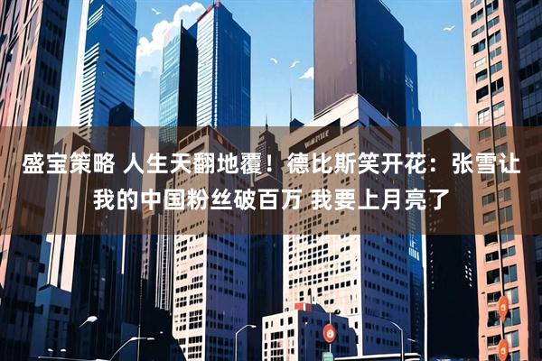 盛宝策略 人生天翻地覆！德比斯笑开花：张雪让我的中国粉丝破百万 我要上月亮了