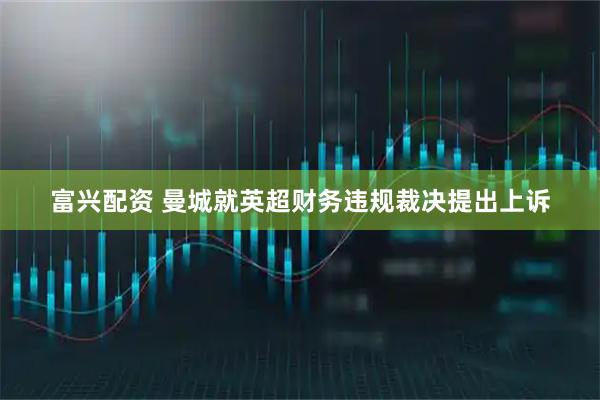 富兴配资 曼城就英超财务违规裁决提出上诉