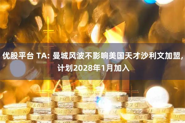 优股平台 TA: 曼城风波不影响美国天才沙利文加盟, 计划2028年1月加入