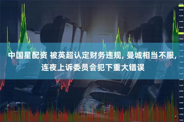 中国星配资 被英超认定财务违规, 曼城相当不服, 连夜上诉委员会犯下重大错误