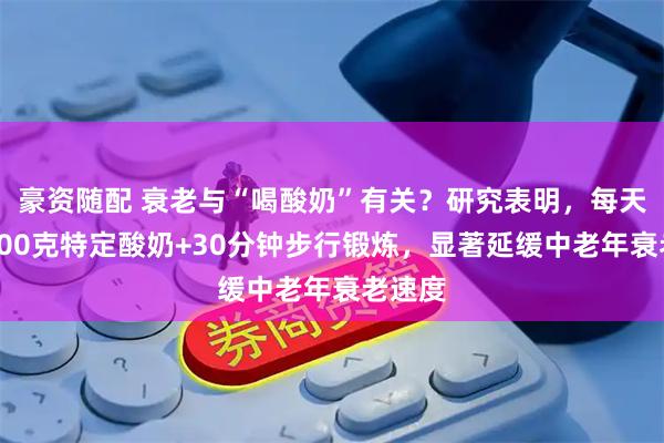 豪资随配 衰老与“喝酸奶”有关？研究表明，每天餐后100克特定酸奶+30分钟步行锻炼，显著延缓中老年衰老速度