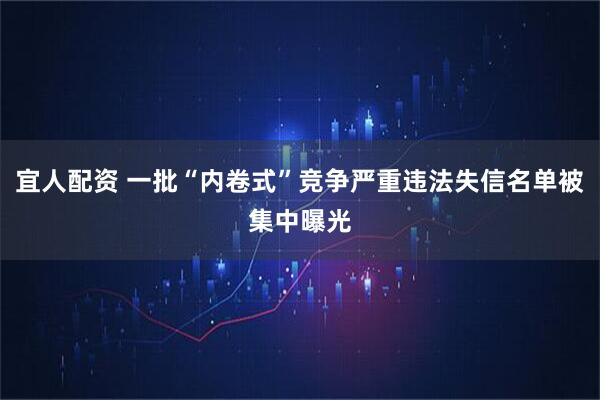 宜人配资 一批“内卷式”竞争严重违法失信名单被集中曝光