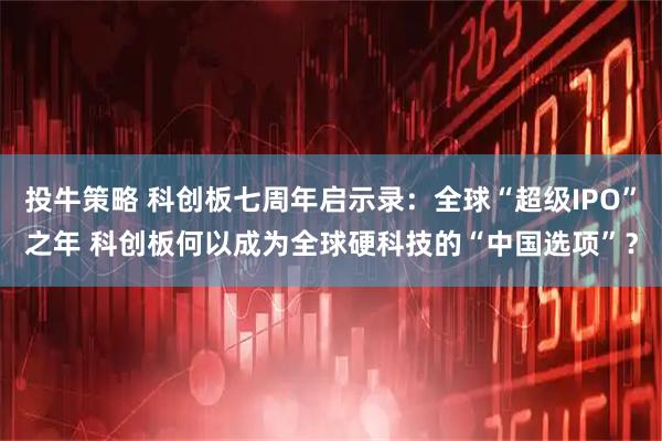 投牛策略 科创板七周年启示录：全球“超级IPO”之年 科创板何以成为全球硬科技的“中国选项”？
