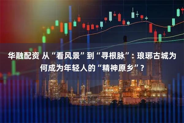 华融配资 从“看风景”到“寻根脉”: 琅琊古城为何成为年轻人的“精神原乡”?